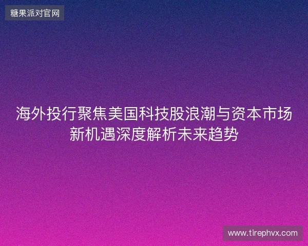 海外投行聚焦美国科技股浪潮与资本市场新机遇深度解析未来趋势