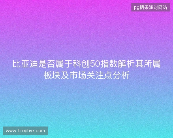 比亚迪是否属于科创50指数解析其所属板块及市场关注点分析
