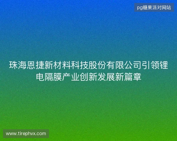 珠海恩捷新材料科技股份有限公司引领锂电隔膜产业创新发展新篇章